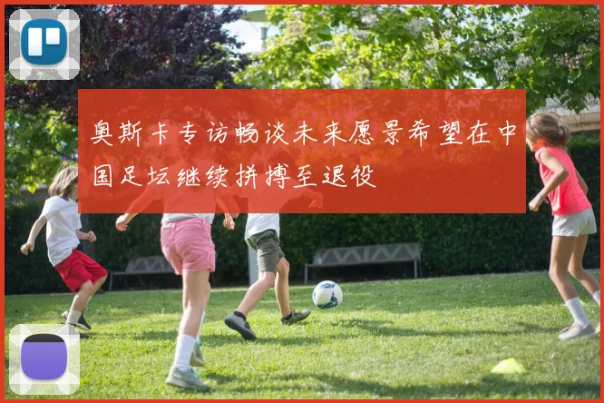 奥斯卡专访畅谈未来愿景希望在中国足坛继续拼搏至退役