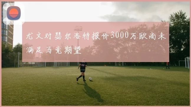 尤文对瑟尔洛特报价3000万欧尚未满足马竞期望