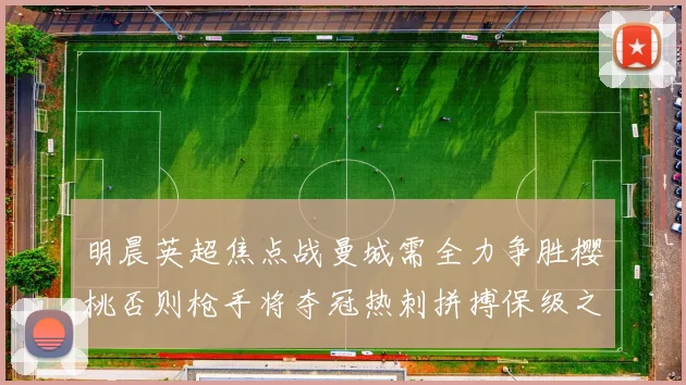 明晨英超焦点战曼城需全力争胜樱桃否则枪手将夺冠热刺拼搏保级之路