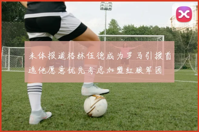 米体报道格林伍德成为罗马引援首选他愿意优先考虑加盟红狼军团