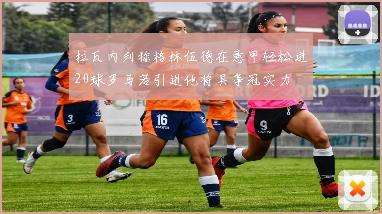 拉瓦内利称格林伍德在意甲轻松进20球罗马若引进他将具争冠实力
