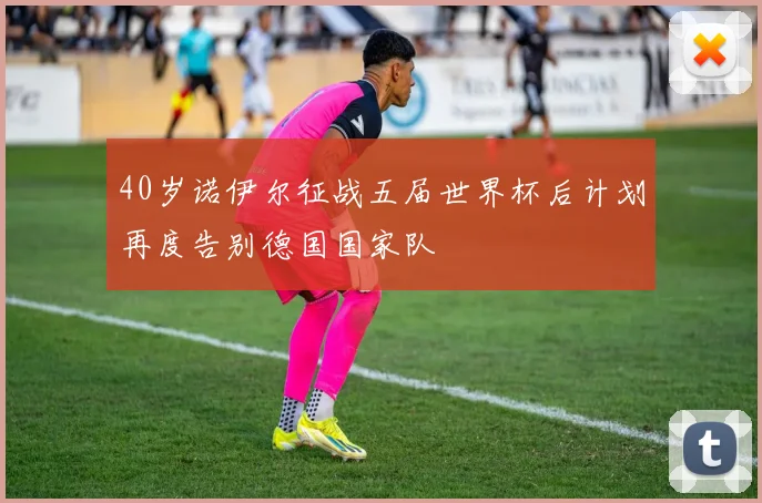 40岁诺伊尔征战五届世界杯后计划再度告别德国国家队