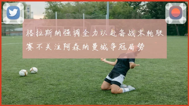 格拉斯纳强调全力以赴备战末轮联赛不关注阿森纳曼城争冠局势