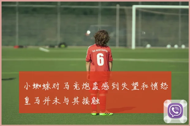 小蜘蛛对马竞炮轰感到失望和愤怒皇马并未与其接触