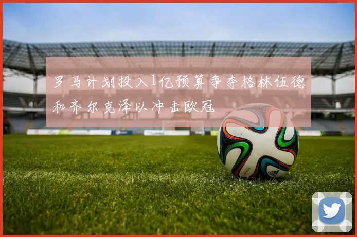 罗马计划投入1亿预算争夺格林伍德和齐尔克泽以冲击欧冠